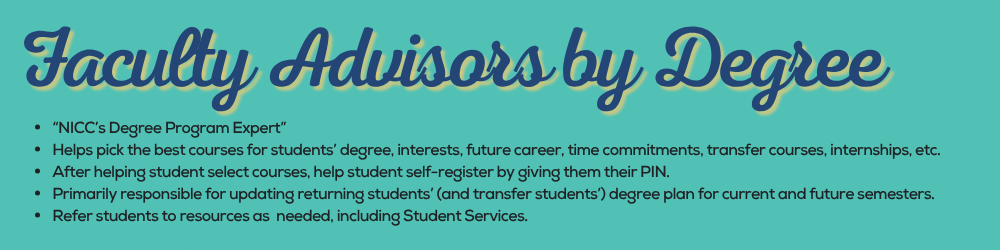 Faculty Advisors by Degree “NICC’s Degree Program Expert” Helps pick the best courses for students’ degree, interests, future career, time commitments, transfer courses, internships, etc. After helping student select courses, help student self-register by giving them their PIN. Primarily responsible for updating returning students’ (and transfer students’) degree plan for current and future semesters. Refer students to resources as needed, including Student Services.
