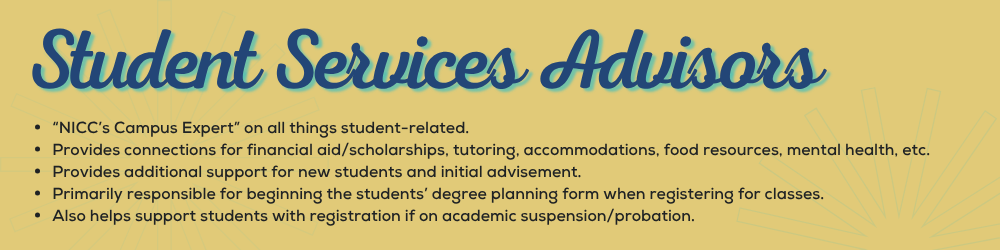 Student Service Advisors “NICC’s Campus Expert” on all things student-related. Provides connections for financial aid/scholarships, tutoring, accommodations, food resources, mental health, etc. Provides additional support for new students and initial advisement. Primarily responsible for beginning the students’ degree planning form when registering for classes. Also helps support students with registration if on academic suspension/probation.